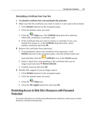 Serving Your Customers        132



    Deinstalling a Certificate from Your Site
        To uninstall a certificate from a site and disable SSL protection:
    1 Make sure that the certificate you want to remove is not used at the moment.
        1. Click Domains shortcut in the navigation pane.
        2. Click the domain name you need.

        3. Click the     Setup icon. The Certificate drop-down box indicates
           which SSL certificate is currently used.
        4. If the certificate that you want to remove is currently in use, you
           should first release it: in the Certificate drop-down box, select
           another certificate and click OK.
    2 Remove the certificate from repository.
        1. To permanently remove the certificate from repository, click
           Domains shortcut in the navigation pane, click the domain name you

            need and then click the             Certificates icon in the Services group.
        2. Select a check box corresponding to the certificate that you no
           longer need and click    Remove Selected.
        3. Confirm removal and click OK.
    3 Disable SSL support if you no longer need it.
        1. Click Domains shortcut in the navigation pane.
        2. Click the domain name you need.

        3. Click the           Setup icon.
        4. Clear the SSL support check box and click OK.

Restricting Access to Web Site's Resources with Password
Protection
    If you have directories in a site that only authorized users should see, restrict access to these
    directories with password protection.
 