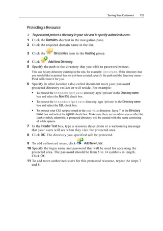Serving Your Customers     133



Protecting a Resource
   To password protect a directory in your site and to specify authorized users:
1 Click the Domains shortcut in the navigation pane.
2 Click the required domain name in the list.

3 Click the          Directories icon in the Hosting group.

4 Click      Add New Directory.
5 Specify the path to the directory that you wish to password protect.
   This can be any directory existing in the site, for example: /private. If the directory that
   you would like to protect has not yet been created, specify the path and the directory name –
   Plesk will create it for you.
6 Specify in what location (also called document root) your password
  protected directory resides or will reside. For example:
      To protect the httpdocs/private directory, type '/private' in the Directory name
      box and select the Non-SSL check box.
      To protect the httpsdocs/private directory, type '/private' in the Directory name
      box and select the SSL check box.
      To protect your CGI scripts stored in the cgi-bin directory, leave '/' in the Directory
      name box and select the cgi-bin check box. Make sure there are no white spaces after the
      slash symbol; otherwise, a protected directory will be created with the name consisting
      of white spaces.
7 In the Header Text box, type a resource description or a welcoming message
  that your users will see when they visit the protected area.
8 Click OK. The directory you specified will be protected.

9 To add authorized users, click      Add New User.
10 Specify the login name and password that will be used for accessing the
   protected area. The password should be from 5 to 14 symbols in length.
   Click OK.
11 To add more authorized users for this protected resource, repeat the steps 7
   and 8.
 
