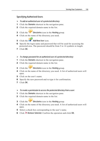 Serving Your Customers   134



Specifying Authorized Users
    To add an authorized user of a protected directory:
1 Click the Domains shortcut in the navigation pane.
2 Click the required domain name in the list.

3 Click the      Directories icon in the Hosting group.
4 Click on the name of the directory you need.

5 Click the       Add New User icon.
6 Specify the login name and password that will be used for accessing the
  protected area. The password should be from 5 to 14 symbols in length.
7 Click OK.


    To change password for an authorized user of a protected directory:
1 Click the Domains shortcut in the navigation pane.
2 Click the required domain name in the list.

3 Click the        Directories icon in the Hosting group.
4   Click on the name of the directory you need. A list of authorized users will
    open.
5   Click on the user’s name.
6   Specify the new password and re-type it for confirmation.
7   Click OK.


    To revoke a permission to access the protected directory from a user:
1 Click the Domains shortcut in the navigation pane.
2 Click the required domain name in the list.

3 Click the      Directories icon in the Hosting group.
4 Click on the name of the directory you need. A list of authorized users will
  open.
5 Select a check box corresponding to the user’s name.
6 Click       Remove Selected. Confirm the operation and click OK.
 