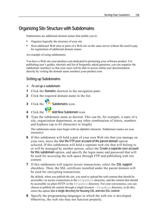 Serving Your Customers     136




Organizing Site Structure with Subdomains
    Subdomains are additional domain names that enable you to:
        Organize logically the structure of your site
       Host additional Web sites or parts of a Web site on the same server without the need to pay
       for registration of additional domain names
    An example of using subdomains:

    You have a Web site your-product.com dedicated to promoting your software product. For
    publishing user’s guides, tutorials and list of frequently asked questions, you can organize the
    subdomain 'userdocs' so that your users will be able to access online user documentation
    directly by visiting the domain name userdocs.your-product.com.

    Setting up Subdomains
        To set up a subdomain:
    1 Click the Domains shortcut in the navigation pane.
    2 Click the required domain name in the list.

    3 Click the           Subdomains icon.

    4 Click the       Add New Subdomain icon.
    5 Type the subdomain name as desired. This can be, for example, a topic of a
      site, organization department, or any other combination of letters, numbers
      and hyphens (up to 63 characters in length).
       The subdomain name must begin with an alphabet character. Subdomain names are case
       insensitive.
    6 If this subdomain will hold a part of your own Web site that you manage on
      your own, leave the Use the FTP user account of the parent domain option
      selected. If this subdomain will hold a separate web site that will belong to
      or will be managed by another person, select the Create a separate user account
      for this subdomain option, and specify the login name and password that will
      be used for accessing the web space through FTP and publishing web site
      content.
    7 If this subdomain will require secure transactions, select the SSL support
      checkbox. Then, the SSL certificate installed under the parent domain will
      be used for encrypting transactions.
       By default, when you publish the site, you need to upload the web content that should be
       accessible via secure connections to the httpsdocs directory, and the content that should
       be accessible via plain HTTP, to the httpdocs directory. For your convenience, you can
       choose to publish all content through a single location – httpdocs directory, to do this,
       select the option Use a single directory for housing SSL and non-SSL content.
    8 Specify the programming languages in which the web site is developed.
      Otherwise, the web site may not function properly.
 