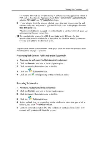 Serving Your Customers       137


   For example, if the web site is written mainly in ASP and uses some applications written in
   PHP, such as those from the Application Vault (Home > domain name> Application Vault),
   select the ASP support and PHP support check boxes.
9 If you wish to limit the amount of disk space that can be occupied by web
  content under this subdomain, type the desired value in megabytes into the
  Hard disk quota box.
   When the specified limit is exceeded, you will not be able to add files to the web space, and
   editing existing files may corrupt them.
10 To complete the setup, click OK. It may take up to 48 hours for the
   information on new subdomain to spread in the Domain Name System and
   become available to the Internet users.


To publish web content to the subdomain’s web space, follow the instruction presented in the
Publishing a Site (on page 117) section.

Previewing Web Content Published under Subdomain
    To preview the web content published under the subdomain:
1 Click the Domains shortcut in the navigation pane.
2 Click the required domain name in the list.

3 Click the          Subdomains icon.
4 Click an icon         corresponding to the subdomain name.



Removing Subdomains
    To remove a subdomain with its web content:
1 Click the Domains shortcut in the navigation pane.
2 Click the required domain name in the list.

3 Click the      Subdomains icon.
4 Select a check box corresponding to the subdomain name that you wish to
  remove, and click    Remove Selected.
5 Confirm removal and click OK. The subdomain configuration and its web
  content will be removed from the server.
 