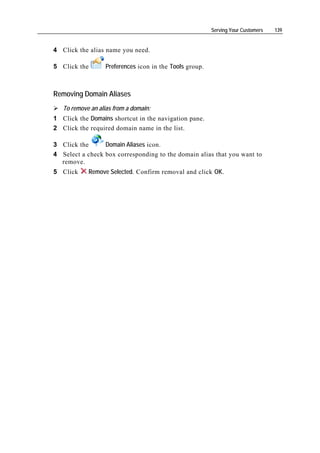 Serving Your Customers   139


4 Click the alias name you need.

5 Click the        Preferences icon in the Tools group.



Removing Domain Aliases
   To remove an alias from a domain:
1 Click the Domains shortcut in the navigation pane.
2 Click the required domain name in the list.

3 Click the      Domain Aliases icon.
4 Select a check box corresponding to the domain alias that you want to
  remove.
5 Click     Remove Selected. Confirm removal and click OK.
 