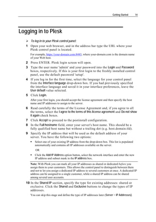 Getting Started      14




Logging in to Plesk
      To log in to your Plesk control panel:
   1 Open your web browser, and in the address bar type the URL where your
     Plesk control panel is located.
      For example, https://your-domain.com:8443, where your-domain.com is the domain name
      of your Web host.
   2 Press ENTER. Plesk login screen will open.
   3 Type the user name 'admin' and your password into the Login and Password
     boxes, respectively. If this is your first login to the freshly installed control
     panel, use the default password 'setup'.
   4 If you log in for the first time, select the language for your control panel
     from the Interface language drop-down box. If you had previously specified
     the interface language and saved it in your interface preferences, leave the
     User default value selected.
   5 Click Login.
      After your first login, you should accept the license agreement and then specify the host
      name and IP addresses to assign to the server.
   6 Read carefully the terms of the License Agreement and, if you agree to all
     the terms, select the I agree to the terms of this license agreement and Do not show
     it again check boxes.
   7 Click Accept to proceed to the postinstall configuration.
   8 In the Full hostname field, enter your server's host name. This should be a
     fully qualified host name but without a trailing dot (e.g. host.domain.tld).
   9 Specify the IP address that will be used as the default address of your
     server. You have the following two options:
         Select one of your existing IP address from the drop-down box. This list is populated
         automatically and contains all IP addresses available on the server.
          OR
         Click the Add IP Address option button, select the network interface and enter the new
         IP address and subnet mask in the IP address box.
      Note: With Plesk you can mark all your IP addresses as shared or dedicated before you
      assign them to your customers. This allows the control panel to distinguish between them
      and not to let you assign a dedicated IP address to several customers at once. A dedicated IP
      address can be assigned to a single customer, while a shared IP address can be shared
      among several user accounts.
   10 In the Shared IP section, specify the type for existing addresses: shared or
      exclusive. Click the Shared and Exclusive buttons to change the types of IP
      addresses.
      You can skip this stage and define the type of IP addresses later (Server > IP Addresses).
 