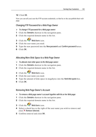 Serving Your Customers     141


12 Click OK.
Now you can tell your user the FTP account credentials, so that he or she can publish their web
page.

Changing FTP Password for a Web Page Owner
    To change FTP password for a Web page owner:
1 Click the Domains shortcut in the navigation pane.
2 Click the required domain name in the list.

3   Click the      Web Users icon.
4   Click the user name you need.
5   Type the new password into the New password and Confirm password boxes.
6   Click OK.



Allocating More Disk Space to a Web Page Owner
    To allocate more disk space to the Web page owner:
1 Click the Domains shortcut in the navigation pane.
2 Click the required domain name in the list.

3   Click the      Web Users icon.
4   Click the user name you need.
5   Type the amount of disk space in megabytes into the Hard disk quota box.
6   Click OK.



Removing Web Page Owner's Account
    To remove a Web page owner’s account together with his or her Web page:
1 Click the Domains shortcut in the navigation pane.
2 Click the required domain name in the list.

3 Click the      Web Users icon.
4 Select a check box to the right of the user name you wish to remove and
  click    Remove Selected.
5 Confirm removal and click OK.
 