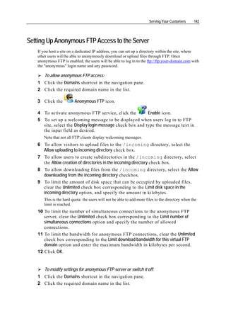 Serving Your Customers      142




Setting Up Anonymous FTP Access to the Server
   If you host a site on a dedicated IP address, you can set up a directory within the site, where
   other users will be able to anonymously download or upload files through FTP. Once
   anonymous FTP is enabled, the users will be able to log in to the ftp://ftp.your-domain.com with
   the "anonymous" login name and any password.

       To allow anonymous FTP access:
   1 Click the Domains shortcut in the navigation pane.
   2 Click the required domain name in the list.

   3 Click the          Anonymous FTP icon.

   4 To activate anonymous FTP service, click the          Enable icon.
   5 To set up a welcoming message to be displayed when users log in to FTP
     site, select the Display login message check box and type the message text in
     the input field as desired.
      Note that not all FTP clients display welcoming messages.
   6 To allow visitors to upload files to the /incoming directory, select the
     Allow uploading to incoming directory check box.
   7 To allow users to create subdirectories in the /incoming directory, select
     the Allow creation of directories in the incoming directory check box.
   8 To allow downloading files from the /incoming directory, select the Allow
     downloading from the incoming directory checkbox.
   9 To limit the amount of disk space that can be occupied by uploaded files,
     clear the Unlimited check box corresponding to the Limit disk space in the
     incoming directory option, and specify the amount in kilobytes.
      This is the hard quota: the users will not be able to add more files to the directory when the
      limit is reached.
   10 To limit the number of simultaneous connections to the anonymous FTP
      server, clear the Unlimited check box corresponding to the Limit number of
      simultaneous connections option and specify the number of allowed
      connections.
   11 To limit the bandwidth for anonymous FTP connections, clear the Unlimited
      check box corresponding to the Limit download bandwidth for this virtual FTP
      domain option and enter the maximum bandwidth in kilobytes per second.
   12 Click OK.


       To modify settings for anonymous FTP server or switch it off:
   1 Click the Domains shortcut in the navigation pane.
   2 Click the required domain name in the list.
 