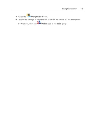 Serving Your Customers   143




3 Click the       Anonymous FTP icon.
4 Adjust the settings as required and click OK. To switch off the anonymous

   FTP service, click the    Disable icon in the Tools group.
 