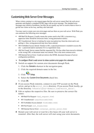 Serving Your Customers     144




Customizing Web Server Error Messages
   When visitors coming to a site request pages that the web server cannot find, the web server
   generates and displays a standard HTML page with an error message. The standard error
   messages may inform of problems, but they do not usually say how to resolve them or how to
   get the lost visitor on his way, and they also look dull.

   You may want to create your own error pages and use them on your web server. With Plesk you
   can customize the following error messages:
      400 Bad File Request. Usually means the syntax used in the URL is incorrect (e.g.,
      uppercase letter should be lowercase letter; wrong punctuation marks).
      401 Unauthorized. Server is looking for some encryption key from the client and is not
      getting it. Also, wrong password may have been entered.
      403 Forbidden/Access denied. Similar to 401; a special permission is needed to access the
      site – a password and/or username if it is a registration issue.
      404 Not Found. Server cannot find the requested file. File has either been moved or deleted,
      or the wrong URL or document name was entered. This is the most common error.
      500 Internal Server Error. Could not retrieve the HTML document because of server-
      configuration problems.
       To configure Plesk’s web server to show custom error pages for a domain:
   1 Switch on support for custom error documents through Plesk.
      1. Click the Domains shortcut in the navigation pane.
      2. Click the required domain name in the list.

      3. Click         Setup.
      4. Select the Custom Error Documents check box.
      5. Click OK.
   2 If you access Plesk remotely, connect to your FTP account on the Plesk
     server, and go to the error_docs directory. If you access Plesk locally, go
     to the directory /vhosts/your-domain.com/error_docs/.
   3 Edit or replace the respective files. Be sure to preserve the correct file
     names:
          400 Bad File Request - bad_request.html
          401 Unauthorized - unauthorized.html
          403 Forbidden/Access denied - forbidden.html
          404 Not Found - not_found.html
          500 Internal Server Error - internal_server_error.html
   4 Restart your web server or wait for a few hours till your web server is
     restarted. After that, the web server will start using your error documents.
 