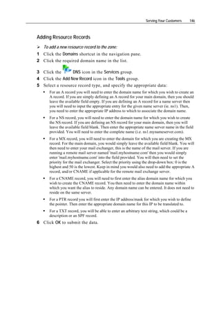 Serving Your Customers       146



Adding Resource Records
   To add a new resource record to the zone:
1 Click the Domains shortcut in the navigation pane.
2 Click the required domain name in the list.

3 Click the      DNS icon in the Services group.
4 Click the Add New Record icon in the Tools group.
5 Select a resource record type, and specify the appropriate data:
      For an A record you will need to enter the domain name for which you wish to create an
      A record. If you are simply defining an A record for your main domain, then you should
      leave the available field empty. If you are defining an A record for a name server then
      you will need to input the appropriate entry for the given name server (ie. ns1). Then,
      you need to enter the appropriate IP address to which to associate the domain name.
      For a NS record, you will need to enter the domain name for which you wish to create
      the NS record. If you are defining an NS record for your main domain, then you will
      leave the available field blank. Then enter the appropriate name server name in the field
      provided. You will need to enter the complete name (i.e. ns1.mynameserver.com).
      For a MX record, you will need to enter the domain for which you are creating the MX
      record. For the main domain, you would simply leave the available field blank. You will
      then need to enter your mail exchanger, this is the name of the mail server. If you are
      running a remote mail server named 'mail.myhostname.com' then you would simply
      enter 'mail.myhostname.com' into the field provided. You will then need to set the
      priority for the mail exchanger. Select the priority using the drop-down box: 0 is the
      highest and 50 is the lowest. Keep in mind you would also need to add the appropriate A
      record, and/or CNAME if applicable for the remote mail exchange server.
      For a CNAME record, you will need to first enter the alias domain name for which you
      wish to create the CNAME record. You then need to enter the domain name within
      which you want the alias to reside. Any domain name can be entered. It does not need to
      reside on the same server.
      For a PTR record you will first enter the IP address/mask for which you wish to define
      the pointer. Then enter the appropriate domain name for this IP to be translated to.
      For a TXT record, you will be able to enter an arbitrary text string, which could be a
      description or an SPF record.
6 Click OK to submit the data.
 