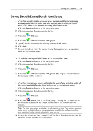 Serving Your Customers     149




Serving Sites with External Domain Name Servers
        If you host web sites on this server and have a standalone DNS server acting as a
        primary (master) name server for your sites, you may want to set up your control
        panel's DNS server to function as a secondary (slave) name server:
    1 Click the Domains shortcut in the navigation pane.
    2 Click the required domain name in the list.

    3 Click the          DNS icon.

    4   Click the      Switch icon in the Tools group.
    5   Specify the IP address of the primary (master) DNS server.
    6   Click Add.
    7   Repeat steps from 1 to 5 for each web site that needs to have a secondary
        name server on your server.


        To make the control panel’s DNS server act as a primary for a zone:
    1 Click the Domains shortcut in the navigation pane.
    2 Click the required domain name in the list.

    3 Click the          DNS icon.

    4 Click the      Switch icon in the Tools group. The original resource records
      for the zone will be restored.


        If you have external name servers authoritative for some of your web sites, switch off
        the control panel’s DNS service for each site served by external name servers:
    1 Click the Domains shortcut in the navigation pane.
    2 Click the required domain name in the list.

    3 Click the          DNS icon.

    4 Click the      Disable icon in the Tools group. Turning the DNS service off
      for the zone will refresh the screen, so that only a list of name servers
      remains.
        Note: The listed name server records have no effect on the system. They are only presented
        on the screen as clickable links to give you a chance to validate the configuration of the
        zone maintained on the external authoritative name servers.
    5 Repeat the steps from 1 to 3 to switch off the local domain name service for
      each site served by external name servers.
 