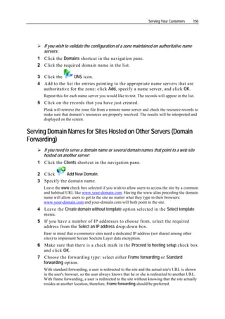 Serving Your Customers      150




       If you wish to validate the configuration of a zone maintained on authoritative name
       servers:
    1 Click the Domains shortcut in the navigation pane.
    2 Click the required domain name in the list.

    3 Click the       DNS icon.
    4 Add to the list the entries pointing to the appropriate name servers that are
      authoritative for the zone: click Add, specify a name server, and click OK.
       Repeat this for each name server you would like to test. The records will appear in the list.
    5 Click on the records that you have just created.
       Plesk will retrieve the zone file from a remote name server and check the resource records to
       make sure that domain’s resources are properly resolved. The results will be interpreted and
       displayed on the screen.


Serving Domain Names for Sites Hosted on Other Servers (Domain
Forwarding)
       If you need to serve a domain name or several domain names that point to a web site
       hosted on another server:
    1 Click the Clients shortcut in the navigation pane.

    2 Click      Add New Domain.
    3 Specify the domain name.
       Leave the www check box selected if you wish to allow users to access the site by a common
       and habitual URL like www.your-domain.com. Having the www alias preceding the domain
       name will allow users to get to the site no matter what they type in their browsers:
       www.your-domain.com and your-domain.com will both point to the site.
    4 Leave the Create domain without template option selected in the Select template
      menu.
    5 If you have a number of IP addresses to choose from, select the required
      address from the Select an IP address drop-down box.
       Bear in mind that e-commerce sites need a dedicated IP address (not shared among other
       sites) to implement Secure Sockets Layer data encryption.
    6 Make sure that there is a check mark in the Proceed to hosting setup check box
      and click OK.
    7 Choose the forwarding type: select either Frame forwarding or Standard
      forwarding option.
       With standard forwarding, a user is redirected to the site and the actual site's URL is shown
       in the user's browser, so the user always knows that he or she is redirected to another URL.
       With frame forwarding, a user is redirected to the site without knowing that the site actually
       resides at another location, therefore, Frame forwarding should be preferred.
 