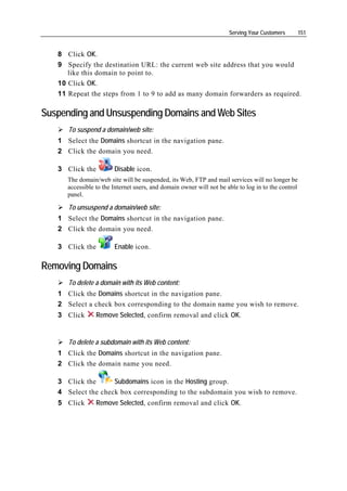 Serving Your Customers         151


   8 Click OK.
   9 Specify the destination URL: the current web site address that you would
      like this domain to point to.
   10 Click OK.
   11 Repeat the steps from 1 to 9 to add as many domain forwarders as required.

Suspending and Unsuspending Domains and Web Sites
      To suspend a domain/web site:
   1 Select the Domains shortcut in the navigation pane.
   2 Click the domain you need.

   3 Click the          Disable icon.
      The domain/web site will be suspended, its Web, FTP and mail services will no longer be
      accessible to the Internet users, and domain owner will not be able to log in to the control
      panel.

      To unsuspend a domain/web site:
   1 Select the Domains shortcut in the navigation pane.
   2 Click the domain you need.

   3 Click the          Enable icon.

Removing Domains
      To delete a domain with its Web content:
   1 Click the Domains shortcut in the navigation pane.
   2 Select a check box corresponding to the domain name you wish to remove.
   3 Click       Remove Selected, confirm removal and click OK.


      To delete a subdomain with its Web content:
   1 Click the Domains shortcut in the navigation pane.
   2 Click the domain name you need.

   3 Click the      Subdomains icon in the Hosting group.
   4 Select the check box corresponding to the subdomain you wish to remove.
   5 Click       Remove Selected, confirm removal and click OK.
 