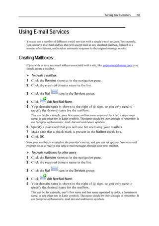 Serving Your Customers       153




Using E-mail Services
    You can use a number of different e-mail services with a single e-mail account. For example,
    you can have an e-mail address that will accept mail as any standard mailbox, forward to a
    number of recipients, and send an automatic response to the original message sender.


Creating Mailboxes
    If you wish to have an e-mail address associated with a site, like yourname@domain.com, you
    should create a mailbox.

        To create a mailbox:
    1 Click the Domains shortcut in the navigation pane.
    2 Click the required domain name in the list.

    3 Click the Mail           icon in the Services group.

    4 Click       Add New Mail Name.
    5 Your domain name is shown to the right of @ sign, so you only need to
      specify the desired name for the mailbox.
       This can be, for example, your first name and last name separated by a dot, a department
       name, or any other text in Latin symbols. The name should be short enough to remember. It
       can comprise alphanumeric, dash, dot and underscore symbols.
    6 Specify a password that you will use for accessing your mailbox.
    7 Make sure that a check mark is present in the Mailbox check box.
    8 Click OK.
    Now your mailbox is created on the provider’s server, and you can set up your favorite e-mail
    program so as to receive and send e-mail messages through your new mailbox.

        To create mailboxes for other users:
    1 Click the Domains shortcut in the navigation pane.
    2 Click the required domain name in the list.

    3 Click the Mail           icon in the Services group.

    4 Click       Add New Mail Name.
    5 Your domain name is shown to the right of @ sign, so you only need to
      specify the desired name for the mailbox.
       This can be, for example, user’s first name and last name separated by a dot, a department
       name, or any other text in Latin symbols. The name should be short enough to remember. It
       can comprise alphanumeric, dash dot and underscore symbols.
 