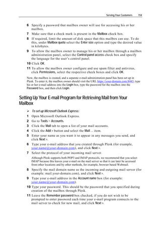 Serving Your Customers       154


    6 Specify a password that mailbox owner will use for accessing his or her
       mailbox.
    7 Make sure that a check mark is present in the Mailbox check box.
    8 If required, limit the amount of disk space that this mailbox can use. To do
       this, under Mailbox quota select the Enter size option and type the desired value
       in kilobytes.
    9 To allow the mailbox owner to manage his or her mailbox through a mailbox
       administration panel, select the Control panel access check box and specify
       the language for the user’s control panel.
    10 Click OK.
    11 To allow the mailbox owner configure and use spam filter and antivirus,
       click Permissions, select the respective check boxes and click OK.
    Now, the mailbox is created, and a separate e-mail administration panel has been set up in
    Plesk. To enter it, the mailbox owner should visit the URL https://your-domain.com:8443, type
    his or her e-mail address into the Login box, type the password for the mailbox into the
    Password box, and then click Login.


Setting Up Your E-mail Program for Retrieving Mail from Your
Mailbox
        To set up Microsoft Outlook Express:
    1 Open Microsoft Outlook Express.
    2 Go to Tools > Accounts.
    3 Click the Mail tab to open a list of your mail accounts.
    4 Click the Add > button and select the Mail … item.
    5 Enter your name as you want it to appear in any messages you send, and
      click Next >.
    6 Type your e-mail address that you created through Plesk (for example,
      your.name@your-domain.com), and click Next >.
    7 Select the protocol of your incoming mail server.
        Although Plesk supports both POP3 and IMAP protocols, we recommend that you select
        IMAP because this leaves your e-mail on the mail server so that it can later be accessed
        from other locations and by other methods, for example, browser based Webmail.
    8 Specify the mail domain name as the incoming and outgoing mail server (for
       example: mail.your-domain.com), and click Next >.
    9 Type your e-mail address in the Account name box (for example:
       your.name@your-domain.com).
    10 Type your password. This should be the password that you specified during
       creation of the mailbox through Plesk.
    11 Leave the Remember password box checked, if you do not wish to be
       prompted to enter password each time your e-mail program connects to the
       mail server to check for new mail, and click Next >.
 