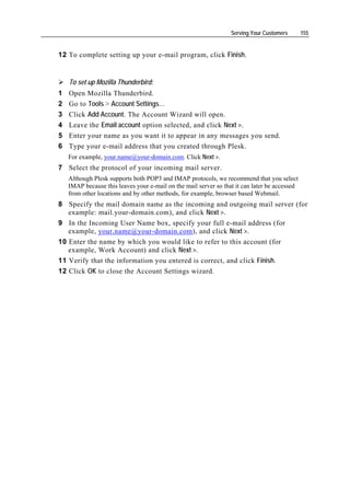Serving Your Customers       155


12 To complete setting up your e-mail program, click Finish.


    To set up Mozilla Thunderbird:
1   Open Mozilla Thunderbird.
2   Go to Tools > Account Settings…
3   Click Add Account. The Account Wizard will open.
4   Leave the Email account option selected, and click Next >.
5   Enter your name as you want it to appear in any messages you send.
6   Type your e-mail address that you created through Plesk.
    For example, your.name@your-domain.com. Click Next >.
7 Select the protocol of your incoming mail server.
    Although Plesk supports both POP3 and IMAP protocols, we recommend that you select
    IMAP because this leaves your e-mail on the mail server so that it can later be accessed
    from other locations and by other methods, for example, browser based Webmail.
8 Specify the mail domain name as the incoming and outgoing mail server (for
   example: mail.your-domain.com), and click Next >.
9 In the Incoming User Name box, specify your full e-mail address (for
   example, your.name@your-domain.com), and click Next >.
10 Enter the name by which you would like to refer to this account (for
   example, Work Account) and click Next >.
11 Verify that the information you entered is correct, and click Finish.
12 Click OK to close the Account Settings wizard.
 