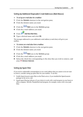 Serving Your Customers    157



Setting Up Additional Disposable E-mail Addresses (Mail Aliases)
    To set up an e-mail alias for a mailbox:
1 Click the Domains shortcut in the navigation pane.
2 Click the domain name you need.

3 Click the     Mail icon in the Services group.
4 Click the e-mail address you need.

5 Click      Add New Mail Alias.
6 Type a desired name and click OK.
The messages addressed to your additional e-mail address (e-mail alias) will get to your
mailbox.

    To remove an e-mail alias from a mailbox:
1 Click the Domains shortcut in the navigation pane.
2 Click the domain name you need.

3 Click the      Mail icon in the Services group.
4 Click the e-mail address you need.
5 Select the check box corresponding to the alias that you wish to remove, and
  click    Remove Selected.



Setting Up Spam Filter
If you receive undesirable correspondence to an e-mail address that you cannot or do not want
to remove, consider setting up spam filter for your mailbox. To do this:
   Enable SpamAssassin spam filter on the Plesk server, if you installed the SpamAssassin
   package on the server, and
   Install spam filtering software of your choice to work with e-mail program on your home or
   office computer. Mozilla Thunderbird mail program, for example, comes with a nice junk
   filter.
 
