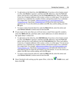 Serving Your Customers       159


      To add entries to the black list, click Add Addresses. If you have a list of entries stored
      in a file, click Browse to specify it, and then click OK. Otherwise, select the From List
      option, and type the e-mail addresses into the E-mail addresses box. Place each address
      in one row, or separate addresses with a coma, a colon, or a white space. You can use an
      asterisk (*) as a substitute for a number of letters, and question mark (?) as a substitute
      for a single letter. For example: address@spammers.net, user?@spammers.net,
      *@spammers.net. Specifying *@spammers.net will block the entire mail domain
      spammers.net. To save the entries you added, click OK, then confirm adding, and click
      OK again.
      To remove entries from the black list, under the Black List tab, select the entries and
      click Remove Selected. Confirm removal and click OK.
8 If you want to be sure that you will not miss e-mail from specific senders,
  click the White List tab, and then add e-mail addresses or entire domains to
  the spam filter’s white list:
      To add entries to the white list, click Add Addresses. If you have a list of entries stored
      in a file, click Browse to specify it, and then click OK. Otherwise, select the From List
      option, and type the e-mail addresses into the E-mail addresses box. Place each address
      in one row, or separate addresses with a coma, a colon, or a white space. You can use an
      asterisk (*) as a substitute for a number of letters, and question mark (?) as a substitute
      for a single letter. For example: address@mycompany.com, user?@mycompany.com,
      *@mycompany.com. Specifying *@mycompany.com will add to the white list all e-
      mail addresses that are under the mycompany.com mail domain. To save the entries you
      added, click OK, then confirm adding, and click OK again.
      To remove entries from the white list, under the White List tab, select the entries and
      click Remove Selected. Confirm removal and click OK.

9 Once finished with setting up the spam filter, click the                   Enable icon, and
  then click OK.
 