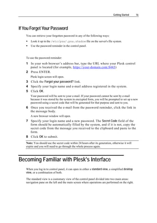 Getting Started     16




If You Forget Your Password
    You can retrieve your forgotten password in any of the following ways:
        Look it up in the /etc/psa/.psa.shadow file on the server's file system.
        Use the password reminder in the control panel.



    To use the password reminder:
    1 In your web browser’s address bar, type the URL where your Plesk control
      panel is located (for example, https://your-domain.com:8443)
    2 Press ENTER.
       Plesk login screen will open.
    3 Click the Forgot your password? link.
    4 Specify your login name and e-mail address registered in the system.
    5 Click OK.
       Your password will be sent to your e-mail. If your password cannot be sent by e-mail
       because it was stored by the system in encrypted form, you will be prompted to set up a new
       password using a secret code that will be generated for that purpose and sent to you.
    6 Once you received the e-mail from the password reminder, click the link in
      the message body.
       A new browser window will open.
    7 Specify your login name and a new password. The Secret Code field of the
      form should be automatically filled by the system, and if it is not, copy the
      secret code from the message you received to the clipboard and paste to the
      form.
    8 Click OK to submit.
    Note: You should use the secret code within 24 hours after its generation, otherwise it will
    expire and you will need to go through the whole process again.



Becoming Familiar with Plesk's Interface
    When you log in to control panel, it can open in either a standard view, a simplified desktop
    view, or a combination of both.

    The standard view is a customary view of the control panel divided into two main areas:
    navigation pane on the left and the main screen where operations are performed on the right.
 