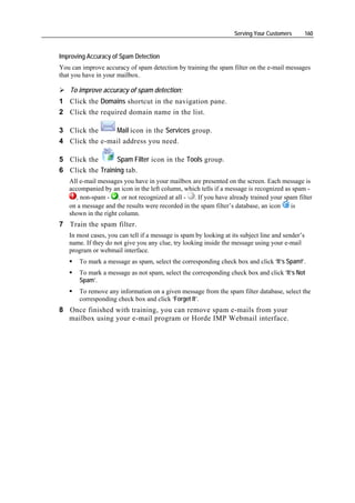 Serving Your Customers         160


Improving Accuracy of Spam Detection
You can improve accuracy of spam detection by training the spam filter on the e-mail messages
that you have in your mailbox.

   To improve accuracy of spam detection:
1 Click the Domains shortcut in the navigation pane.
2 Click the required domain name in the list.

3 Click the     Mail icon in the Services group.
4 Click the e-mail address you need.

5 Click the       Spam Filter icon in the Tools group.
6 Click the Training tab.
   All e-mail messages you have in your mailbox are presented on the screen. Each message is
   accompanied by an icon in the left column, which tells if a message is recognized as spam -
     , non-spam - , or not recognized at all - . If you have already trained your spam filter
   on a message and the results were recorded in the spam filter’s database, an icon   is
   shown in the right column.
7 Train the spam filter.
   In most cases, you can tell if a message is spam by looking at its subject line and sender’s
   name. If they do not give you any clue, try looking inside the message using your e-mail
   program or webmail interface.
       To mark a message as spam, select the corresponding check box and click ‘It’s Spam!’.
       To mark a message as not spam, select the corresponding check box and click ‘It’s Not
       Spam’.
       To remove any information on a given message from the spam filter database, select the
       corresponding check box and click ‘Forget It’.
8 Once finished with training, you can remove spam e-mails from your
  mailbox using your e-mail program or Horde IMP Webmail interface.
 