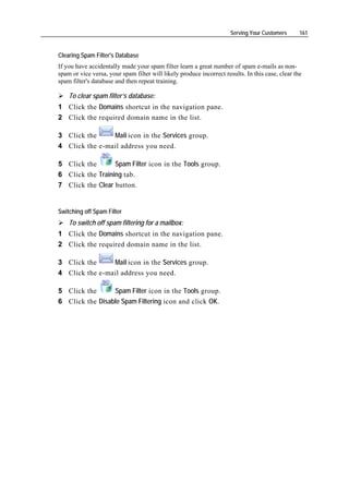 Serving Your Customers      161


Clearing Spam Filter's Database
If you have accidentally made your spam filter learn a great number of spam e-mails as non-
spam or vice versa, your spam filter will likely produce incorrect results. In this case, clear the
spam filter's database and then repeat training.

    To clear spam filter’s database:
1 Click the Domains shortcut in the navigation pane.
2 Click the required domain name in the list.

3 Click the     Mail icon in the Services group.
4 Click the e-mail address you need.

5 Click the       Spam Filter icon in the Tools group.
6 Click the Training tab.
7 Click the Clear button.


Switching off Spam Filter
    To switch off spam filtering for a mailbox:
1 Click the Domains shortcut in the navigation pane.
2 Click the required domain name in the list.

3 Click the     Mail icon in the Services group.
4 Click the e-mail address you need.

5 Click the      Spam Filter icon in the Tools group.
6 Click the Disable Spam Filtering icon and click OK.
 