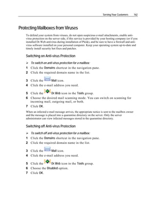 Serving Your Customers     162




Protecting Mailboxes from Viruses
    To defend your system from viruses, do not open suspicious e-mail attachments, enable anti-
    virus protection on the server side, if this service is provided by your hosting company (or if you
    installed Dr.Web antivirus during installation of Plesk), and be sure to have a firewall and anti-
    virus software installed on your personal computer. Keep your operating system up-to-date and
    timely install security hot fixes and patches.

    Switching on Anti-virus Protection
        To switch on anti-virus protection for a mailbox:
    1 Click the Domains shortcut in the navigation pane.
    2 Click the required domain name in the list.

    3 Click the     Mail icon.
    4 Click the e-mail address you need.

    5 Click the     Dr.Web icon in the Tools group.
    6 Choose the desired mail scanning mode. You can switch on scanning for
      incoming mail, outgoing mail, or both.
    7 Click OK.
    When an infected e-mail message arrives, the appropriate notice is sent to the mailbox owner
    and the message is placed into a quarantine directory on the server. Only the server
    administrator can view infected messages stored in the quarantine directory.

    Switching off Anti-virus Protection
        To switch off anti-virus protection for a mailbox:
    1 Click the Domains shortcut in the navigation pane.
    2 Click the required domain name in the list.

    3 Click the     Mail icon.
    4 Click the e-mail address you need.

    5 Click the     Dr.Web icon in the Tools group.
    6 Choose the Disabled option.
    7 Click OK.
 