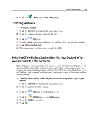 Serving Your Customers    164




    4 Click the           Enable icon in the Tools group.

Removing Mailboxes
        To remove a mailbox:
    1 Click the Domains shortcut in the navigation pane.
    2 Click the required domain name in the list.

    3 Click the      Mail icon.
    4 Select a check box corresponding to the mailbox that you wish to remove.
    5 Click  Remove Selected.
    6 When prompted, confirm removal and click OK.



Switching Off the Mailbox Service When You Have Decided to Turn
Your Account into a Mail Forwarder
    If you are going to use your existing e-mail account as a mail forwarder or mailing list, you are
    recommended to switch off the mailbox service: a mailbox keeps all incoming messages and
    messages are not removed automatically after being forwarded. Therefore, if you choose to have
    the "mailbox + mail forwarder" configuration on your account, be sure to clean up the mailbox
    from time to time.

       To switch off the mailbox service for your account discarding all messages in your
       mailbox:
    1 Click the Domains shortcut in the navigation pane.
    2 Click the domain name you need.

    3 Click the           Mail icon in the Services group.

    4 Click the      Mailbox icon in the Tools group.
    5 Clear the Mailbox check box.
    6 Click OK.
 