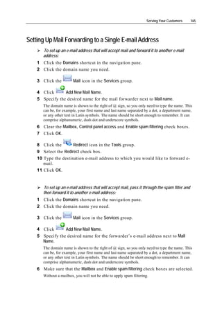 Serving Your Customers    165




Setting Up Mail Forwarding to a Single E-mail Address
       To set up an e-mail address that will accept mail and forward it to another e-mail
       address:
    1 Click the Domains shortcut in the navigation pane.
    2 Click the domain name you need.

    3 Click the          Mail icon in the Services group.

    4 Click      Add New Mail Name.
    5 Specify the desired name for the mail forwarder next to Mail name.
       The domain name is shown to the right of @ sign, so you only need to type the name. This
       can be, for example, your first name and last name separated by a dot, a department name,
       or any other text in Latin symbols. The name should be short enough to remember. It can
       comprise alphanumeric, dash dot and underscore symbols.
    6 Clear the Mailbox, Control panel access and Enable spam filtering check boxes.
    7 Click OK.

    8 Click the       Redirect icon in the Tools group.
    9 Select the Redirect check box.
    10 Type the destination e-mail address to which you would like to forward e-
       mail.
    11 Click OK.


       To set up an e-mail address that will accept mail, pass it through the spam filter and
       then forward it to another e-mail address:
    1 Click the Domains shortcut in the navigation pane.
    2 Click the domain name you need.

    3 Click the          Mail icon in the Services group.

    4 Click      Add New Mail Name.
    5 Specify the desired name for the forwarder’s e-mail address next to Mail
      Name.
       The domain name is shown to the right of @ sign, so you only need to type the name. This
       can be, for example, your first name and last name separated by a dot, a department name,
       or any other text in Latin symbols. The name should be short enough to remember. It can
       comprise alphanumeric, dash dot and underscore symbols.
    6 Make sure that the Mailbox and Enable spam filtering check boxes are selected.
       Without a mailbox, you will not be able to apply spam filtering.
 
