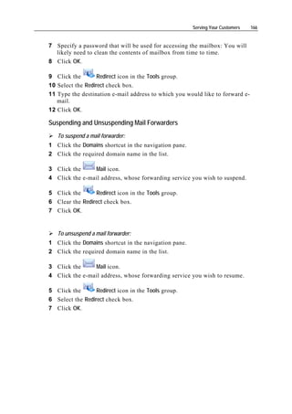 Serving Your Customers   166


7 Specify a password that will be used for accessing the mailbox: You will
  likely need to clean the contents of mailbox from time to time.
8 Click OK.

9 Click the        Redirect icon in the Tools group.
10 Select the Redirect check box.
11 Type the destination e-mail address to which you would like to forward e-
   mail.
12 Click OK.

Suspending and Unsuspending Mail Forwarders
   To suspend a mail forwarder:
1 Click the Domains shortcut in the navigation pane.
2 Click the required domain name in the list.

3 Click the     Mail icon.
4 Click the e-mail address, whose forwarding service you wish to suspend.

5 Click the      Redirect icon in the Tools group.
6 Clear the Redirect check box.
7 Click OK.


   To unsuspend a mail forwarder:
1 Click the Domains shortcut in the navigation pane.
2 Click the required domain name in the list.

3 Click the     Mail icon.
4 Click the e-mail address, whose forwarding service you wish to resume.

5 Click the       Redirect icon in the Tools group.
6 Select the Redirect check box.
7 Click OK.
 