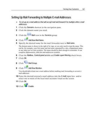 Serving Your Customers       167




Setting Up Mail Forwarding to Multiple E-mail Addresses
       To set up an e-mail address that will accept mail and forward it to multiple other e-mail
       addresses:
    1 Click the Domains shortcut in the navigation pane.
    2 Click the domain name you need.

    3 Click the          Mail icon in the Services group.

    4 Click      Add New Mail Name.
    5 Specify the desired name for the mail forwarder next to Mail name.
       The domain name is shown to the right of @ sign, so you only need to type the name. This
       can be, for example, your first name and last name separated by a dot, a department name,
       or any other text in Latin symbols. The name should be short enough to remember. It can
       comprise alphanumeric, dash dot and underscore symbols.
    6 Clear the Mailbox, Control panel access and Enable spam filtering check boxes.
    7 Click OK.

    8 Click         Mail Group.

    9 Click         Add New Member.
       You should add at least one e-mail address before enabling mail forwarding to several e-
       mail addresses.
    10 Enter the desired external e-mail address into the E-mail input box and/or
       select one or more of the local mail accounts listed on the screen.
    11 Click OK.

    12 Click        Enable.
 