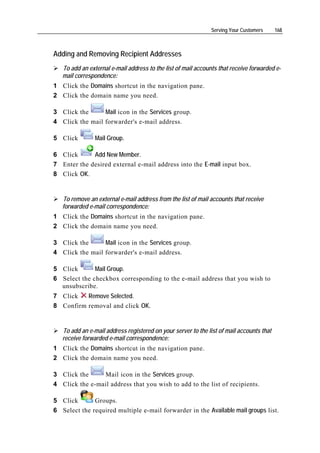 Serving Your Customers     168



Adding and Removing Recipient Addresses
   To add an external e-mail address to the list of mail accounts that receive forwarded e-
   mail correspondence:
1 Click the Domains shortcut in the navigation pane.
2 Click the domain name you need.

3 Click the      Mail icon in the Services group.
4 Click the mail forwarder's e-mail address.

5 Click         Mail Group.

6 Click      Add New Member.
7 Enter the desired external e-mail address into the E-mail input box.
8 Click OK.


   To remove an external e-mail address from the list of mail accounts that receive
   forwarded e-mail correspondence:
1 Click the Domains shortcut in the navigation pane.
2 Click the domain name you need.

3 Click the      Mail icon in the Services group.
4 Click the mail forwarder's e-mail address.

5 Click       Mail Group.
6 Select the checkbox corresponding to the e-mail address that you wish to
  unsubscribe.
7 Click   Remove Selected.
8 Confirm removal and click OK.


   To add an e-mail address registered on your server to the list of mail accounts that
   receive forwarded e-mail correspondence:
1 Click the Domains shortcut in the navigation pane.
2 Click the domain name you need.

3 Click the     Mail icon in the Services group.
4 Click the e-mail address that you wish to add to the list of recipients.

5 Click       Groups.
6 Select the required multiple e-mail forwarder in the Available mail groups list.
 