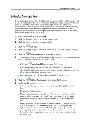 Serving Your Customers      171




Setting Up Automatic Reply
    If you are going on vacation and will not be able to check your mail for a while, you may want
    to leave a vacation notice that will be automatically sent to your correspondents once they send
    e-mail to your address. This is done with automatic reply facility, also referred to as
    autoresponder. Aside from vacation notices, organizations can use automatic replies to notify
    customers that their orders or technical support requests were received and will soon be
    processed. Automatic replies can include prewritten messages in plain text or HTML format,
    and they can contain attached files as well.

        To set up automatic reply for a mailbox:
    1 Click the Domains shortcut in the navigation pane.
    2 Click the required domain name in the list.

    3 Click the     Mail icon.
    4 Click the e-mail address, for which you wish to set up an automatic reply.

    5 Click the       Autoresponders icon in the Tools group.
    6 If you are not going to attach any files to the automatic reply, proceed to the
      step 6. To attach a file to the automatic reply:

       1. Click the          Attachment Files icon in the Tools group.
       2. Click Browse to locate the file, and once selected, click Send File.
           The file will be added to the attachment files storage, and you will be able to attach this
           file to a number of different automatic replies.
       3. Once finished, click          Up Level and proceed to the next step.

    7 Click the     Add New Autoresponder icon in the Tools group.
    8 Configure the automatic reply:
       1. Type a name for this automatic reply into the Autoresponder name
          box.
           For example, Vacation notice.
       2. If you want your incoming mail to be forwarded to another e-mail
          address while you are away, specify an e-mail address in the Upon
          automatic response, forward the original message to the specified e-mail
          box.
       3. If you want this automatic reply to be sent in reply to any incoming
          e-mail message, in the Conditions group, leave the always respond
          option selected. If you wish to automatically reply only to e-mail
          messages that contain specific words in the message text or subject
          line, select the appropriate option, and type the word combination in
          the input box.
 