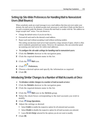 Serving Your Customers      174




Setting Up Site-Wide Preferences for Handling Mail to Nonexistent
Users (Mail Bounce)
    When somebody sends an e-mail message to an e-mail address that does not exist under your
    domain, the mail server, by default accepts mail, processes it, and when it finds out that there is
    no such a recipient under the domain, it returns the mail back to sender with the “this address no
    longer accepts mail” notice. You can choose to:
        Change the default notice if you do not like it,
        Forward all such mail to the desired e-mail address,
        Reject such mail without accepting it and without notifying senders.
       This setting can decrease mail server load caused by a large amount of spam, which is often
       sent to randomly generated user names. However, for spammers, this can somewhat speed
       up scanning your mail server for valid e-mail addresses.

        To configure the site-wide settings for handling mail to nonexistent users:
    1 Click the Domains shortcut in the navigation pane.
    2 Click the required domain name in the list.

    3 Click the           Mail icon.

    4 Click     Preferences.
    5 Choose a desired option and specify the information as required.
    6 Click OK.

Introducing Similar Changes to a Number of Mail Accounts at Once
        To introduce similar changes to a number of mail accounts at once:
    1 Click the Domains shortcut in the navigation pane.
    2 Click the required domain name in the list.

    3 Click the      Mail icon in the Services group.
    4 Select the check boxes corresponding to the mail accounts you wish to
      modify.
    5 Click    Group Operations.
    6 Adjust the settings as desired:
           Select Enable to enable the respective option for all selected mail accounts.
           Select Disable to disable the respective option for all mail accounts you selected.
           Leave Do not change selected for the options you do not want to modify.
    7 Click OK.
 