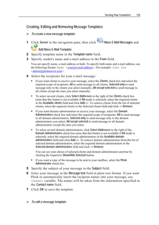 Serving Your Customers      176



Creating, Editing and Removing Message Templates
   To create a new message template:

1 Click Server in the navigation pane, then click                  Mass E-Mail Messages and

      Add Mass E-Mail Template.
2 Specify template name in the Template name field.
3 Specify sender's name and e-mail address in the From field.
   You can specify name, e-mail address or both. To specify both name and e-mail address, use
   the following format: Name <your@e-mail.address>. For example: John Doe
   <admin@pleskserver.com>.
4 Select the recipients for your e-mail message:
      If you want clients to receive your message, select the Clients check box and select the
      required scope of recipients: All to send message to all clients, Selected only to send
      message only to the clients you select manually, All except selected to send message to
      all clients except the ones you select manually.
      To select several clients, click Select Addresses to the right of the Clients check box
      (note that this button is not available if All mode is selected), select the required clients
      in the Available clients field and click Add >>. To remove clients from the list of selected
      clients, select the required clients in the Selected clients field and click << Remove.
      If you want domain administrators to receive your message, select the Domain
      Administrators check box and select the required scope of recipients: All to send message
      to all domain administrators, Selected only to send message only to the domain
      administrators you select, All except selected to send message to all domain
      administrators except the ones you select.
      To select several domain administrators, click Select Addresses to the right of the
      Domain Administrators check box (note that this button is not available if All mode is
      selected), select the required domain administrators in the Available domain
      administrators field and click Add >>. To remove domain administrators from the list of
      selected domain administrators, select the required domain administrators in the
      Selected domain administrators field and click << Remove.
      You can see your choice of selected clients and domain administrators anytime by
      clicking the respective Show/Hide Selected button.
      If you want a copy of the message to be sent to your mailbox, select the Plesk
      Administrator check box.
5 Specify the subject of your message in the Subject field.
6 Enter your message in the Message text field in plain text format. If you want
  Plesk to automatically insert the recipient names into your message, use
  <name> variable. The names will be taken from the information specified in
  the Contact name field.
7 Click OK to save the template.


   To edit a message template:
 