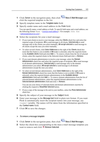 Serving Your Customers      177




1 Click Server in the navigation pane, then click   Mass E-Mail Messages and
  click the required template in the list.
2 Specify template name in the Template name field.
3 Specify sender name and e-mail address in the From field.
   You can specify name, e-mail address or both. To specify both name and e-mail address, use
   the following format: Name <your@e-mail.address>. For example: John Doe
   <admin@pleskserver.com>.
4 Select the recipients for your e-mail message:
      If you want clients to receive your message, select the Clients check box and select the
      required scope of recipients: All to send message to all clients, Selected only to send
      message only to the clients you select manually, All except selected to send message to
      all clients except the ones you select manually.
      To select several clients, click Select Addresses to the right of the Clients check box
      (note that this button is not available if All mode is selected), select the required clients
      in the Available clients field and click Add >>. To remove clients from the list of selected
      clients, select the required clients in the Selected clients field and click << Remove.
      If you want domain administrators to receive your message, select the Domain
      Administrators check box and select the required scope of recipients: All to send message
      to all domain administrators, Selected only to send message only to the domain
      administrators you select, All except selected to send message to all domain
      administrators except the ones you select.
      To select several domain administrators, click Select Addresses to the right of the
      Domain Administrators check box (note that this button is not available if All mode is
      selected), select the required domain administrators in the Available domain
      administrators field and click Add >>. To remove domain administrators from the list of
      selected domain administrators, select the required domain administrators in the
      Selected domain administrators field and click << Remove.
      You can see your choice of selected clients and domain administrators anytime by
      clicking the respective Show/Hide Selected button.
      If you a copy of the message to be sent to your mailbox, select the Plesk Administrator
      check box.
5 Specify the subject of your message in the Subject field.
6 Enter your message in the Message text field in plain text format. If you want
  Plesk to automatically insert the recipient names into your message, use
  <name> variable. The names will be taken from the information specified in
  the Contact name field.
7 Click OK to save the changes.


   To remove a message template:

1 Click Server in the navigation pane, then click   Mass E-Mail Messages.
2 Select the check box corresponding to the mass e-mail message template you
  want to remove and click     Remove Selected.
 