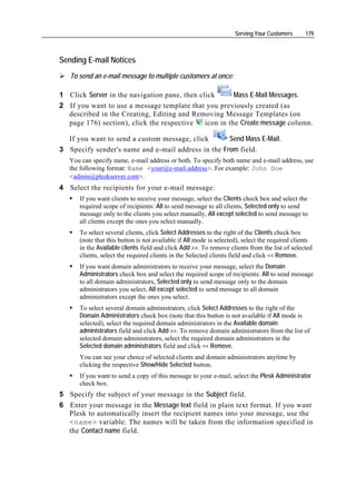 Serving Your Customers      179



Sending E-mail Notices
   To send an e-mail message to multiple customers at once:

1 Click Server in the navigation pane, then click       Mass E-Mail Messages.
2 If you want to use a message template that you previously created (as
  described in the Creating, Editing and Removing Message Templates (on
  page 176) section), click the respective    icon in the Create message column.

  If you want to send a custom message, click       Send Mass E-Mail.
3 Specify sender's name and e-mail address in the From field.
   You can specify name, e-mail address or both. To specify both name and e-mail address, use
   the following format: Name <your@e-mail.address>. For example: John Doe
   <admin@pleskserver.com>.
4 Select the recipients for your e-mail message:
      If you want clients to receive your message, select the Clients check box and select the
      required scope of recipients: All to send message to all clients, Selected only to send
      message only to the clients you select manually, All except selected to send message to
      all clients except the ones you select manually.
      To select several clients, click Select Addresses to the right of the Clients check box
      (note that this button is not available if All mode is selected), select the required clients
      in the Available clients field and click Add >>. To remove clients from the list of selected
      clients, select the required clients in the Selected clients field and click << Remove.
      If you want domain administrators to receive your message, select the Domain
      Administrators check box and select the required scope of recipients: All to send message
      to all domain administrators, Selected only to send message only to the domain
      administrators you select, All except selected to send message to all domain
      administrators except the ones you select.
      To select several domain administrators, click Select Addresses to the right of the
      Domain Administrators check box (note that this button is not available if All mode is
      selected), select the required domain administrators in the Available domain
      administrators field and click Add >>. To remove domain administrators from the list of
      selected domain administrators, select the required domain administrators in the
      Selected domain administrators field and click << Remove.
      You can see your choice of selected clients and domain administrators anytime by
      clicking the respective Show/Hide Selected button.
      If you want to send a copy of this message to your e-mail, select the Plesk Administrator
      check box.
5 Specify the subject of your message in the Subject field.
6 Enter your message in the Message text field in plain text format. If you want
  Plesk to automatically insert the recipient names into your message, use the
  <name> variable. The names will be taken from the information specified in
  the Contact name field.
 
