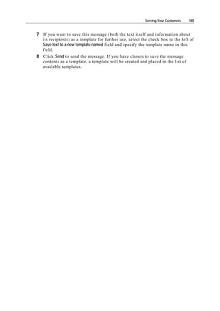 Serving Your Customers   180


7 If you want to save this message (both the text itself and information about
  its recipients) as a template for further use, select the check box to the left of
  Save text to a new template named field and specify the template name in this
  field.
8 Click Send to send the message. If you have chosen to save the message
  contents as a template, a template will be created and placed in the list of
  available templates.
 