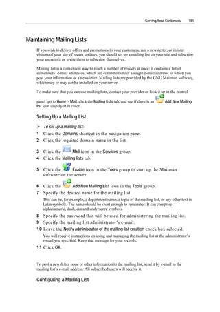 Serving Your Customers     181




Maintaining Mailing Lists
    If you wish to deliver offers and promotions to your customers, run a newsletter, or inform
    visitors of your site of recent updates, you should set up a mailing list on your site and subscribe
    your users to it or invite them to subscribe themselves.

    Mailing list is a convenient way to reach a number of readers at once: it contains a list of
    subscribers’ e-mail addresses, which are combined under a single e-mail address, to which you
    post your information or a newsletter. Mailing lists are provided by the GNU Mailman software,
    which may or may not be installed on your server.

    To make sure that you can use mailing lists, contact your provider or look it up in the control

    panel: go to Home > Mail, click the Mailing lists tab, and see if there is an      Add New Mailing
    list icon displayed in color.

    Setting Up a Mailing List
        To set up a mailing list:
    1 Click the Domains shortcut in the navigation pane.
    2 Click the required domain name in the list.

    3 Click the       Mail icon in the Services group.
    4 Click the Mailing lists tab.

    5 Click the      Enable icon in the Tools group to start up the Mailman
      software on the server.

    6 Click the            Add New Mailing List icon in the Tools group.
    7 Specify the desired name for the mailing list.
        This can be, for example, a department name, a topic of the mailing list, or any other text in
        Latin symbols. The name should be short enough to remember. It can comprise
        alphanumeric, dash, dot and underscore symbols.
    8 Specify the password that will be used for administering the mailing list.
    9 Specify the mailing list administrator’s e-mail.
    10 Leave the Notify administrator of the mailing list creation check box selected.
        You will receive instructions on using and managing the mailing list at the administrator’s
        e-mail you specified. Keep that message for your records.
    11 Click OK.


    To post a newsletter issue or other information to the mailing list, send it by e-mail to the
    mailing list’s e-mail address. All subscribed users will receive it.

    Configuring a Mailing List
 