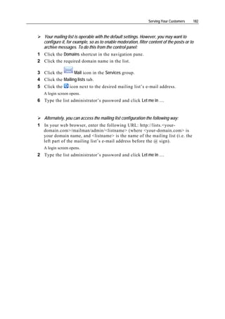 Serving Your Customers    182



   Your mailing list is operable with the default settings. However, you may want to
   configure it, for example, so as to enable moderation, filter content of the posts or to
   archive messages. To do this from the control panel:
1 Click the Domains shortcut in the navigation pane.
2 Click the required domain name in the list.

3 Click the       Mail icon in the Services group.
4 Click the Mailing lists tab.
5 Click the       icon next to the desired mailing list’s e-mail address.
   A login screen opens.
6 Type the list administrator’s password and click Let me in ….


   Alternately, you can access the mailing list configuration the following way:
1 In your web browser, enter the following URL: http://lists.<your-
  domain.com>/mailman/admin/<listname> (where <your-domain.com> is
  your domain name, and <listname> is the name of the mailing list (i.e. the
  left part of the mailing list’s e-mail address before the @ sign).
   A login screen opens.
2 Type the list administrator’s password and click Let me in ….
 