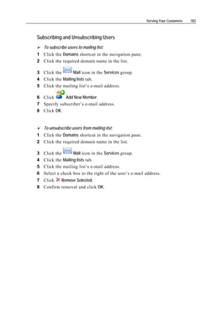 Serving Your Customers   183



Subscribing and Unsubscribing Users
    To subscribe users to mailing list:
1 Click the Domains shortcut in the navigation pane.
2 Click the required domain name in the list.

3 Click the       Mail icon in the Services group.
4 Click the Mailing lists tab.
5 Click the mailing list’s e-mail address.

6 Click      Add New Member.
7 Specify subscriber’s e-mail address.
8 Click OK.


    To unsubscribe users from mailing list:
1 Click the Domains shortcut in the navigation pane.
2 Click the required domain name in the list.

3   Click the       Mail icon in the Services group.
4   Click the Mailing lists tab.
5   Click the mailing list’s e-mail address.
6   Select a check box to the right of the user’s e-mail address.
7 Click   Remove Selected.
8 Confirm removal and click OK.
 
