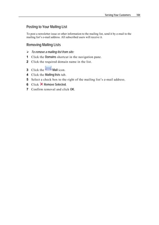 Serving Your Customers     184



Posting to Your Mailing List
To post a newsletter issue or other information to the mailing list, send it by e-mail to the
mailing list’s e-mail address. All subscribed users will receive it.

Removing Mailing Lists
    To remove a mailing list from site:
1 Click the Domains shortcut in the navigation pane.
2 Click the required domain name in the list.

3 Click the       Mail icon.
4 Click the Mailing lists tab.
5 Select a check box to the right of the mailing list’s e-mail address.
6 Click   Remove Selected.
7 Confirm removal and click OK.
 