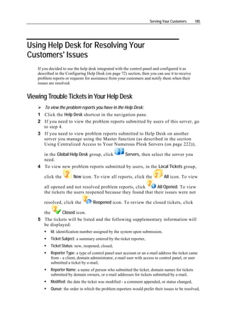 Serving Your Customers     185




Using Help Desk for Resolving Your
Customers' Issues
    If you decided to use the help desk integrated with the control panel and configured it as
    described in the Configuring Help Desk (on page 72) section, then you can use it to receive
    problem reports or requests for assistance from your customers and notify them when their
    issues are resolved.


Viewing Trouble Tickets in Your Help Desk
        To view the problem reports you have in the Help Desk:
    1 Click the Help Desk shortcut in the navigation pane.
    2 If you need to view the problem reports submitted by users of this server, go
      to step 4.
    3 If you need to view problem reports submitted to Help Desk on another
      server you manage using the Master function (as described in the section
      Using Centralized Access to Your Numerous Plesk Servers (on page 222)),

      in the Global Help Desk group, click Servers, then select the server you
      need.
    4 To view new problem reports submitted by users, in the Local Tickets group,

       click the         New icon. To view all reports, click the              All icon. To view

       all opened and not resolved problem reports, click       All Opened. To view
       the tickets the users reopened because they found that their issues were not

       resolved, click the          Reopened icon. To review the closed tickets, click

      the      Closed icon.
    5 The tickets will be listed and the following supplementary information will
      be displayed:
           Id: identification number assigned by the system upon submission,
           Ticket Subject: a summary entered by the ticket reporter,
           Ticket Status: new, reopened, closed,
           Reporter Type: a type of control panel user account or an e-mail address the ticket came
           from - a client, domain administrator, e-mail user with access to control panel, or user
           submitted a ticket by e-mail,
           Reporter Name: a name of person who submitted the ticket, domain names for tickets
           submitted by domain owners, or e-mail addresses for tickets submitted by e-mail,
           Modified: the date the ticket was modified - a comment appended, or status changed,
           Queue: the order in which the problem reporters would prefer their issues to be resolved,
 