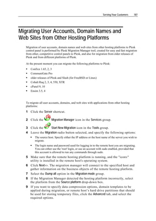 Serving Your Customers     187




Migrating User Accounts, Domain Names and
Web Sites from Other Hosting Platforms
  Migration of user accounts, domain names and web sites from other hosting platforms to Plesk
  control panel is performed by Plesk Migration Manager tool, created for easy and fast migration
  from other, competitive control panels to Plesk, and also for migration from older releases of
  Plesk and from different platforms of Plesk.

  At the present moment you can migrate the following platforms to Plesk:
      Confixx 1.65, 2, 3
      CommuniGate Pro
      older releases of Plesk and Slash (for FreeBSD or Linux)
      Cobalt Raq 2, 3, 4, 550, XTR
      cPanel 9, 10
      Ensim 3.5, 4



  To migrate all user accounts, domains, and web sites with applications from other hosting
  platforms:
  1 Click the Server shortcut.

  2 Click the          Migration Manager icon in the Services group.

  3 Click the      Start New Migration icon in the Tools group.
  4 Leave the Migration radio button selected, and specify the following options:
         The source host. Specify either the IP address or the host name of the server you wish to
         migrate.
         The login name and password used for logging in to the remote host you are migrating.
         You can either use the 'root' login, or use an account with sudo enabled, provided that
         this account is allowed to run any commands through sudo.
  5 Make sure that the remote hosting platform is running, and the "iconv"
    utility is installed in the remote host's operating system.
  6 Click Next>>. The migration manager will connect to the specified host and
    gather information on the business objects of the remote hosting platform.
  7 Select the Dump all option in the Migration mode group.
  8 If the Migration Manager detected the hosting platform incorrectly, select
    the platform from the Source platform drop-down box.
  9 If you want to specify data compression options, domain templates to be
    applied during migration, or remote host’s hard drive partitions that should
    be used for storing temporary files, click the Advanced tab, and select the
    required options.
 