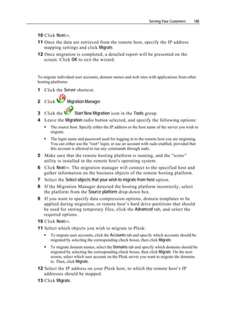 Serving Your Customers     188


10 Click Next>>.
11 Once the data are retrieved from the remote host, specify the IP address
   mapping settings and click Migrate.
12 Once migration is completed, a detailed report will be presented on the
   screen. Click OK to exit the wizard.


To migrate individual user accounts, domain names and web sites with applications from other
hosting platforms:
1 Click the Server shortcut.

2 Click          Migration Manager.

3 Click the      Start New Migration icon in the Tools group.
4 Leave the Migration radio button selected, and specify the following options:
       The source host. Specify either the IP address or the host name of the server you wish to
       migrate.
       The login name and password used for logging in to the remote host you are migrating.
       You can either use the "root" login, or use an account with sudo enabled, provided that
       this account is allowed to run any commands through sudo.
5 Make sure that the remote hosting platform is running, and the "iconv"
   utility is installed in the remote host's operating system.
6 Click Next>>. The migration manager will connect to the specified host and
   gather information on the business objects of the remote hosting platform.
7 Select the Select objects that your wish to migrate from host option.
8 If the Migration Manager detected the hosting platform incorrectly, select
   the platform from the Source platform drop-down box.
9 If you want to specify data compression options, domain templates to be
   applied during migration, or remote host’s hard drive partitions that should
   be used for storing temporary files, click the Advanced tab, and select the
   required options.
10 Click Next>>.
11 Select which objects you wish to migrate to Plesk:
       To migrate user accounts, click the Accounts tab and specify which accounts should be
       migrated by selecting the corresponding check boxes, then click Migrate.
       To migrate domain names, select the Domains tab and specify which domains should be
       migrated by selecting the corresponding check boxes, then click Migrate. On the next
       screen, select which user account on the Plesk server you want to migrate the domains
       to. Then, click Migrate.
12 Select the IP address on your Plesk host, to which the remote host’s IP
   addresses should be mapped.
13 Click Migrate.
 
