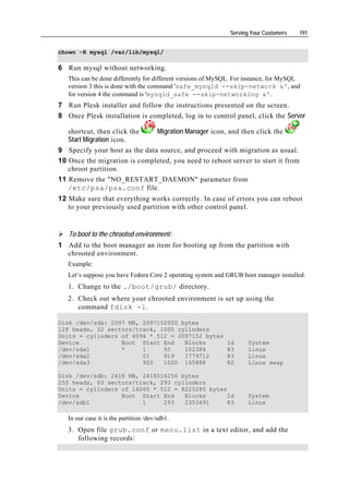 Serving Your Customers   191


chown -R mysql /var/lib/mysql/

6 Run mysql without networking.
   This can be done differently for different versions of MySQL. For instance, for MySQL
   version 3 this is done with the command 'safe_mysqld --skip-network &', and
   for version 4 the command is 'mysqld_safe --skip-networking &'.
7 Run Plesk installer and follow the instructions presented on the screen.
8 Once Plesk installation is completed, log in to control panel, click the Server

   shortcut, then click the    Migration Manager icon, and then click the
   Start Migration icon.
9 Specify your host as the data source, and proceed with migration as usual.
10 Once the migration is completed, you need to reboot server to start it from
   chroot partition.
11 Remove the "NO_RESTART_DAEMON" parameter from
   /etc/psa/psa.conf file.
12 Make sure that everything works correctly. In case of errors you can reboot
   to your previously used partition with other control panel.


   To boot to the chrooted environment:
1 Add to the boot manager an item for booting up from the partition with
  chrooted environment.
   Example:
   Let’s suppose you have Fedora Core 2 operating system and GRUB boot manager installed.
   1. Change to the ./boot/grub/ directory.
   2. Check out where your chrooted environment is set up using the
      command fdisk -l.

Disk /dev/sda: 2097 MB, 2097152000 bytes
128 heads, 32 sectors/track, 1000 cylinders
Units = cylinders of 4096 * 512 = 2097152 bytes
Device            Boot Start End    Blocks                   Id     System
/dev/sda1         *     1     50    102384                   83     Linux
/dev/sda2               51    919   1779712                  83     Linux
/dev/sda3               920   1000 165888                    82     Linux swap

Disk /dev/sdb: 2418 MB, 2418016256 bytes
255 heads, 63 sectors/track, 293 cylinders
Units = cylinders of 16065 * 512 = 8225280 bytes
Device            Boot Start End    Blocks       Id                 System
/dev/sdb1               1     293   2353491      83                 Linux

   In our case it is the partition /dev/sdb1.
   3. Open file grub.conf or menu.list in a text editor, and add the
      following records:
 