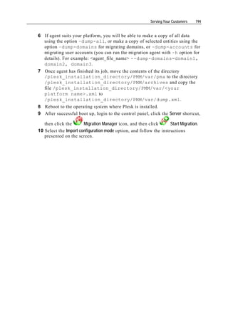 Serving Your Customers   194


6 If agent suits your platform, you will be able to make a copy of all data
  using the option –dump-all, or make a copy of selected entities using the
  option –dump-domains for migrating domains, or –dump-accounts for
  migrating user accounts (you can run the migration agent with –h option for
  details). For example: <agent_file_name> --dump-domains=domain1,
  domain2, domain3.
7 Once agent has finished its job, move the contents of the directory
  /plesk_installation_directory/PMM/var/pma to the directory
  /plesk_installation_directory/PMM/archives and copy the
  file /plesk_installation_directory/PMM/var/<your
  platform name>.xml to
  /plesk_installation_directory/PMM/var/dump.xml.
8 Reboot to the operating system where Plesk is installed.
9 After successful boot up, login to the control panel, click the Server shortcut,

   then click the      Migration Manager icon, and then click       Start Migration.
10 Select the Import configuration mode option, and follow the instructions
   presented on the screen.
 
