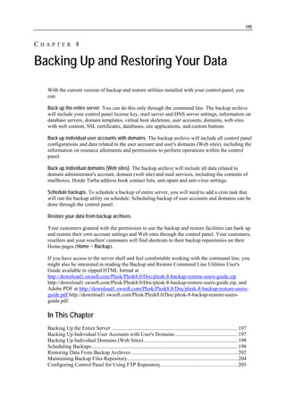 195


CHAPTER 8

Backing Up and Restoring Your Data
  With the current version of backup and restore utilities installed with your control panel, you
  can:

  Back up the entire server. You can do this only through the command line. The backup archive
  will include your control panel license key, mail server and DNS server settings, information on
  database servers, domain templates, virtual host skeletons, user accounts, domains, web sites
  with web content, SSL certificates, databases, site applications, and custom buttons.

  Back up individual user accounts with domains. The backup archive will include all control panel
  configurations and data related to the user account and user's domains (Web sites), including the
  information on resource allotments and permissions to perform operations within the control
  panel.

  Back up individual domains (Web sites). The backup archive will include all data related to
  domain administrator's account, domain (web site) and mail services, including the contents of
  mailboxes, Horde Turba address book contact lists, anti-spam and anti-virus settings.

  Schedule backups. To schedule a backup of entire server, you will need to add a cron task that
  will run the backup utility on schedule. Scheduling backup of user accounts and domains can be
  done through the control panel.

  Restore your data from backup archives.

  Your customers granted with the permission to use the backup and restore facilities can back up
  and restore their own account settings and Web sites through the control panel. Your customers,
  resellers and your resellers' customers will find shortcuts to their backup repositories on their
  Home pages (Home > Backup).

  If you have access to the server shell and feel comfortable working with the command line, you
  might also be interested in reading the Backup and Restore Command Line Utilities User's
  Guide available in zipped HTML format at
  http://download1.swsoft.com/Plesk/Plesk8.0/Doc/plesk-8-backup-restore-users-guide.zip
  http://download1.swsoft.com/Plesk/Plesk8.0/Doc/plesk-8-backup-restore-users-guide.zip, and
  Adobe PDF at http://download1.swsoft.com/Plesk/Plesk8.0/Doc/plesk-8-backup-restore-users-
  guide.pdf http://download1.swsoft.com/Plesk/Plesk8.0/Doc/plesk-8-backup-restore-users-
  guide.pdf.

  In This Chapter
  Backing Up the Entire Server ............................................................................................... 197
  Backing Up Individual User Accounts with User's Domains ............................................... 197
  Backing Up Individual Domains (Web Sites)....................................................................... 198
  Scheduling Backups .............................................................................................................. 198
  Restoring Data From Backup Archives ................................................................................ 202
  Maintaining Backup Files Repository................................................................................... 204
  Configuring Control Panel for Using FTP Repository.......................................................... 205
 