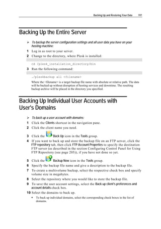Backing Up and Restoring Your Data    197




Backing Up the Entire Server
      To backup the server configuration settings and all user data you have on your
      hosting machine:
   1 Log in as root to your server.
   2 Change to the directory, where Plesk is installed:

      cd /plesk_installation_directory/bin
   3 Run the following command:

      ./pleskbackup all <filename>
      Where the <filename> is a target backup file name with absolute or relative path. The data
      will be backed up without disruption of hosting services and downtime. The resulting
      backup archive will be placed in the directory you specified.



Backing Up Individual User Accounts with
User's Domains
      To back up a user account with domains:
   1 Click the Clients shortcut in the navigation pane.
   2 Click the client name you need.

   3 Click the        Back Up icon in the Tools group.
   4 If you want to back up and store the backup file on an FTP server, click the
     FTP repository tab, then click FTP Account Properties to specify the destination
     FTP server (as described in the section Configuring Control Panel for Using
     FTP Repository (see page 205)), if you have not done so yet.

   5 Click the         Backup Now icon in the Tools group.
   6 Specify the backup file name and give a description to the backup file.
   7 To create a multivolume backup, select the respective check box and specify
      volume size in megabytes.
   8 Select the repository where you would like to store the backup file.
   9 To save the user account settings, select the Back up client's preferences and
      account details check box.
   10 Select the domains to back up.
         To back up individual domains, select the corresponding check boxes in the list of
         domains.
 