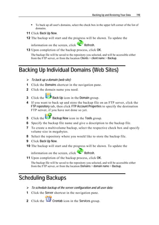 Backing Up and Restoring Your Data       198


         To back up all user's domains, select the check box in the upper left corner of the list of
         domains.
   11 Click Back Up Now.
   12 The backup will start and the progress will be shown. To update the

      information on the screen, click   Refresh.
   13 Upon completion of the backup process, click OK.
      The backup file will be saved to the repository you selected, and will be accessible either
      from the FTP server, or from the location Clients > client name > Backup.



Backing Up Individual Domains (Web Sites)
      To back up a domain (web site):
   1 Click the Domains shortcut in the navigation pane.
   2 Click the domain name you need.

   3 Click the        Back Up icon in the Domain group.
   4 If you want to back up and store the backup file on an FTP server, click the
     FTP repository tab, then click FTP Account Properties to specify the destination
     FTP server, if you have not done so yet.

   5 Click the       Backup Now icon in the Tools group.
   6 Specify the backup file name and give a description to the backup file.
   7 To create a multivolume backup, select the respective check box and specify
      volume size in megabytes.
   8 Select the repository where you would like to store the backup file.
   9 Click Back Up Now.
   10 The backup will start and the progress will be shown. To update the

      information on the screen, click   Refresh.
   11 Upon completion of the backup process, click OK.
      The backup file will be saved to the repository you selected, and will be accessible either
      from the FTP server, or from the location Domains > domain name > Backup.



Scheduling Backups
      To schedule backup of the server configuration and all user data:
   1 Click the Server shortcut in the navigation pane.

   2 Click the          Crontab icon in the Services group.
 