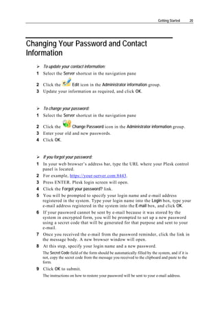 Getting Started       20




Changing Your Password and Contact
Information
     To update your contact information:
  1 Select the Server shortcut in the navigation pane

  2 Click the     Edit icon in the Administrator information group.
  3 Update your information as required, and click OK.


     To change your password:
  1 Select the Server shortcut in the navigation pane

  2 Click the      Change Password icon in the Administrator information group.
  3 Enter your old and new passwords.
  4 Click OK.


     If you forgot your password:
  1 In your web browser’s address bar, type the URL where your Plesk control
    panel is located.
  2 For example, https://your-server.com:8443.
  3 Press ENTER. Plesk login screen will open.
  4 Click the Forgot your password? link.
  5 You will be prompted to specify your login name and e-mail address
    registered in the system. Type your login name into the Login box, type your
    e-mail address registered in the system into the E-mail box, and click OK.
  6 If your password cannot be sent by e-mail because it was stored by the
    system in encrypted form, you will be prompted to set up a new password
    using a secret code that will be generated for that purpose and sent to your
    e-mail.
  7 Once you received the e-mail from the password reminder, click the link in
    the message body. A new browser window will open.
  8 At this step, specify your login name and a new password.
     The Secret Code field of the form should be automatically filled by the system, and if it is
     not, copy the secret code from the message you received to the clipboard and paste to the
     form.
  9 Click OK to submit.
     The instructions on how to restore your password will be sent to your e-mail address.
 