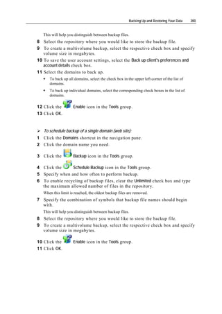 Backing Up and Restoring Your Data    200


   This will help you distinguish between backup files.
8 Select the repository where you would like to store the backup file.
9 To create a multivolume backup, select the respective check box and specify
   volume size in megabytes.
10 To save the user account settings, select the Back up client's preferences and
   account details check box.
11 Select the domains to back up.
      To back up all domains, select the check box in the upper left corner of the list of
      domains.
      To back up individual domains, select the corresponding check boxes in the list of
      domains.

12 Click the         Enable icon in the Tools group.
13 Click OK.


   To schedule backup of a single domain (web site):
1 Click the Domains shortcut in the navigation pane.
2 Click the domain name you need.

3 Click the          Backup icon in the Tools group.

4 Click the     Schedule Backup icon in the Tools group.
5 Specify when and how often to perform backup.
6 To enable recycling of backup files, clear the Unlimited check box and type
  the maximum allowed number of files in the repository.
   When this limit is reached, the oldest backup files are removed.
7 Specify the combination of symbols that backup file names should begin
  with.
   This will help you distinguish between backup files.
8 Select the repository where you would like to store the backup file.
9 To create a multivolume backup, select the respective check box and specify
  volume size in megabytes.

10 Click the         Enable icon in the Tools group.
11 Click OK.
 