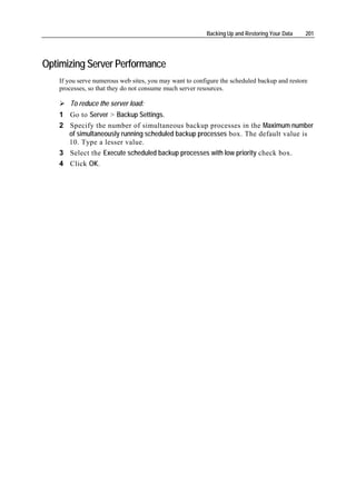Backing Up and Restoring Your Data   201




Optimizing Server Performance
   If you serve numerous web sites, you may want to configure the scheduled backup and restore
   processes, so that they do not consume much server resources.

      To reduce the server load:
   1 Go to Server > Backup Settings.
   2 Specify the number of simultaneous backup processes in the Maximum number
     of simultaneously running scheduled backup processes box. The default value is
     10. Type a lesser value.
   3 Select the Execute scheduled backup processes with low priority check box.
   4 Click OK.
 